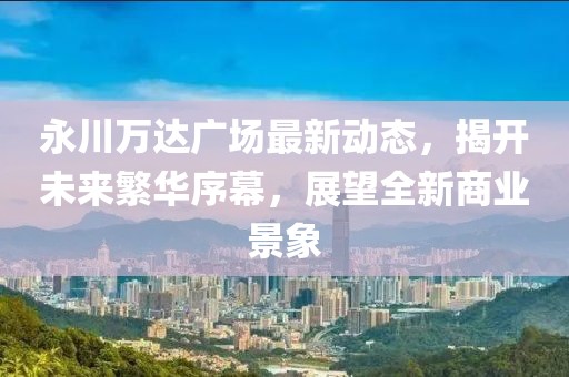 永川萬達(dá)廣場最新動態(tài)，揭開未來繁華序幕，展望全新商業(yè)景象