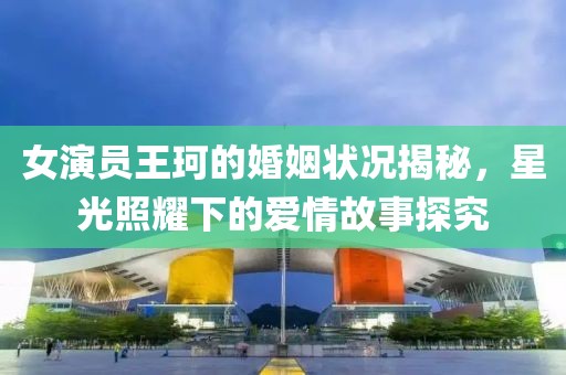 女演員王珂的婚姻狀況揭秘，星光照耀下的愛(ài)情故事探究