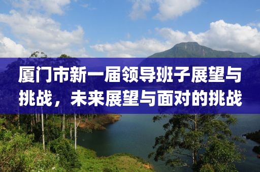 廈門市新一屆領(lǐng)導(dǎo)班子展望與挑戰(zhàn)，未來(lái)展望與面對(duì)的挑戰(zhàn)