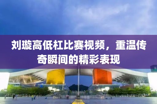 劉璇高低杠比賽視頻，重溫傳奇瞬間的精彩表現(xiàn)