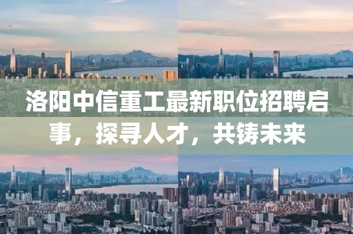 洛陽(yáng)中信重工最新職位招聘啟事，探尋人才，共鑄未來(lái)