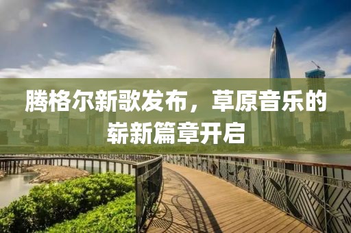 騰格爾新歌發(fā)布，草原音樂的嶄新篇章開啟