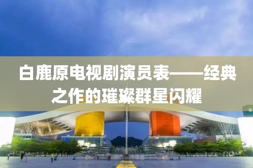 白鹿原電視劇演員表——經(jīng)典之作的璀璨群星閃耀