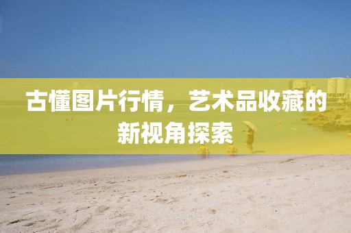 古懂圖片行情，藝術(shù)品收藏的新視角探索