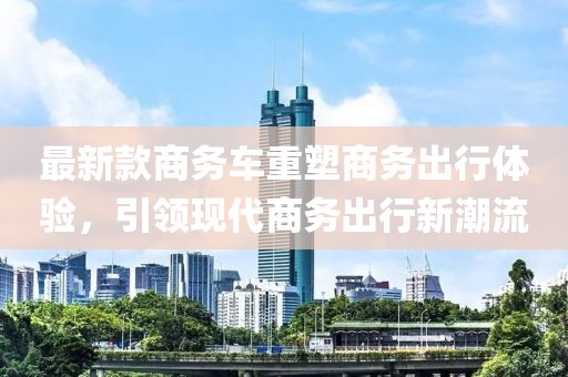 最新款商務車重塑商務出行體驗，引領現(xiàn)代商務出行新潮流