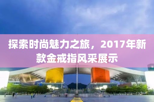 探索時尚魅力之旅，2017年新款金戒指風(fēng)采展示