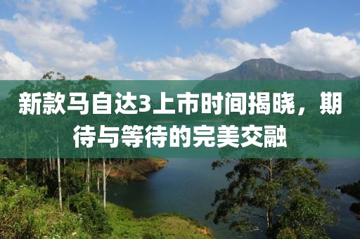 新款馬自達(dá)3上市時(shí)間揭曉，期待與等待的完美交融