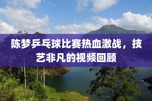 陳夢乒乓球比賽熱血激戰(zhàn)，技藝非凡的視頻回顧
