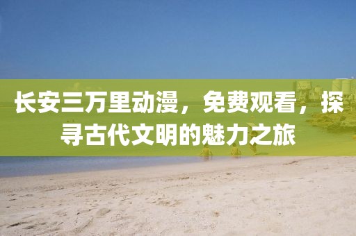 長安三萬里動漫，免費觀看，探尋古代文明的魅力之旅