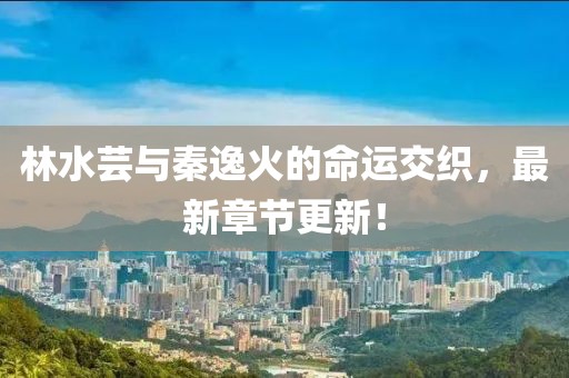 林水蕓與秦逸火的命運交織，最新章節(jié)更新！