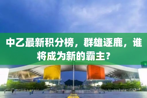中乙最新積分榜，群雄逐鹿，誰將成為新的霸主？