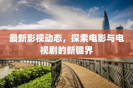 最新影視動(dòng)態(tài)，探索電影與電視劇的新疆界