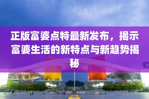 正版富婆點(diǎn)特最新發(fā)布，揭示富婆生活的新特點(diǎn)與新趨勢(shì)揭秘