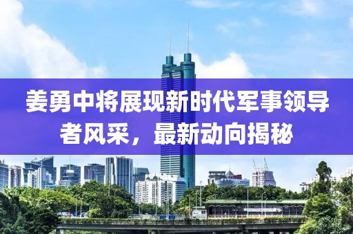 姜勇中將展現(xiàn)新時(shí)代軍事領(lǐng)導(dǎo)者風(fēng)采，最新動(dòng)向揭秘