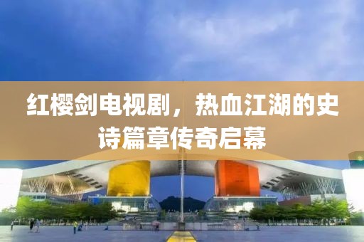 紅櫻劍電視劇，熱血江湖的史詩篇章傳奇啟幕