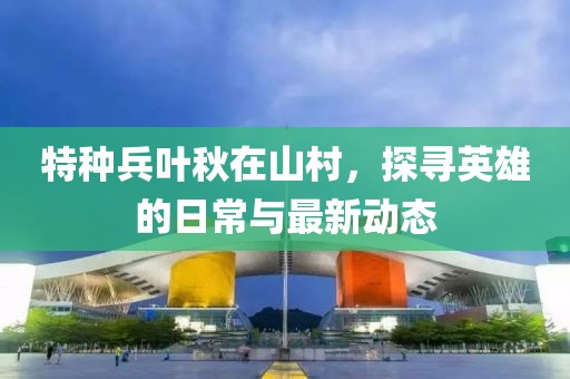特種兵葉秋在山村，探尋英雄的日常與最新動態(tài)