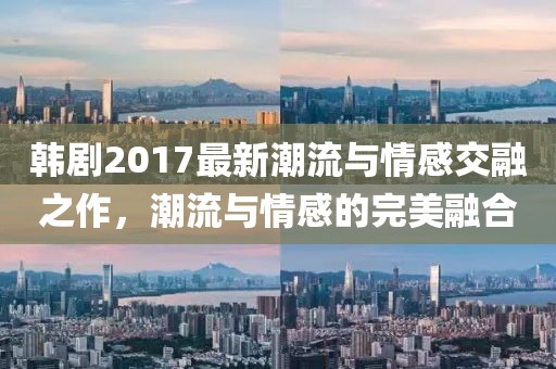 韓劇2017最新潮流與情感交融之作，潮流與情感的完美融合