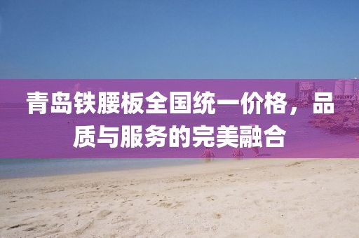青島鐵腰板全國(guó)統(tǒng)一價(jià)格，品質(zhì)與服務(wù)的完美融合