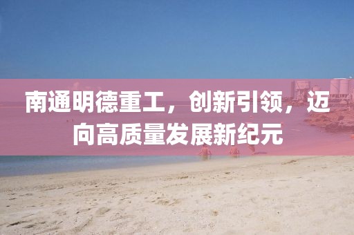 南通明德重工，創(chuàng)新引領(lǐng)，邁向高質(zhì)量發(fā)展新紀(jì)元