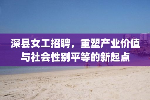 深縣女工招聘，重塑產(chǎn)業(yè)價值與社會性別平等的新起點