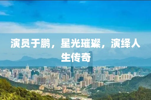 演員于鵬，星光璀璨，演繹人生傳奇