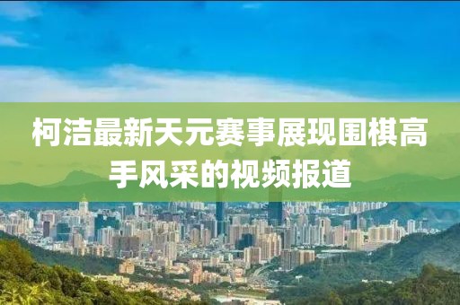 柯潔最新天元賽事展現(xiàn)圍棋高手風(fēng)采的視頻報(bào)道