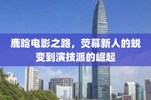 鹿晗電影之路，熒幕新人的蛻變到演技派的崛起