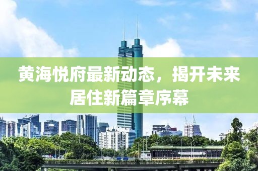 黃海悅府最新動(dòng)態(tài)，揭開未來居住新篇章序幕