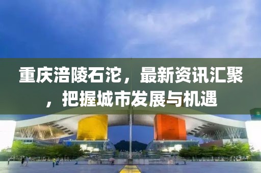 重慶涪陵石沱，最新資訊匯聚，把握城市發(fā)展與機(jī)遇