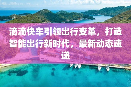 滴滴快車引領出行變革，打造智能出行新時代，最新動態(tài)速遞