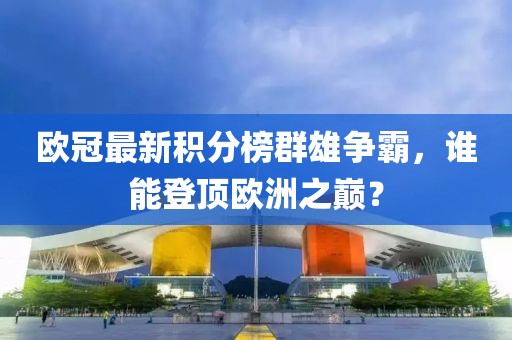 歐冠最新積分榜群雄爭霸，誰能登頂歐洲之巔？