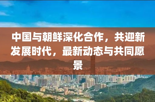 中國與朝鮮深化合作，共迎新發(fā)展時(shí)代，最新動(dòng)態(tài)與共同愿景