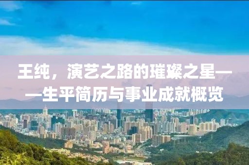 王純，演藝之路的璀璨之星——生平簡歷與事業(yè)成就概覽