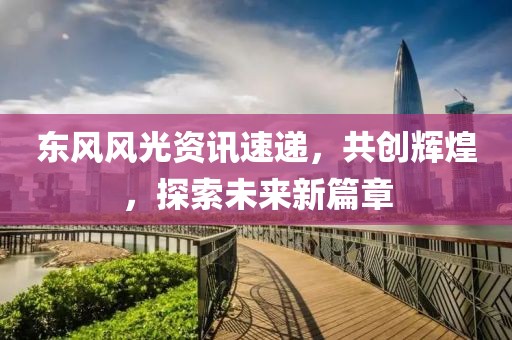 東風(fēng)風(fēng)光資訊速遞，共創(chuàng)輝煌，探索未來(lái)新篇章