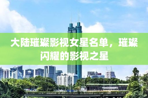 大陸璀璨影視女星名單，璀璨閃耀的影視之星