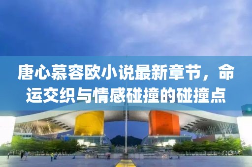 唐心慕容歐小說最新章節(jié)，命運(yùn)交織與情感碰撞的碰撞點(diǎn)
