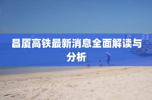 昌廈高鐵最新消息全面解讀與分析