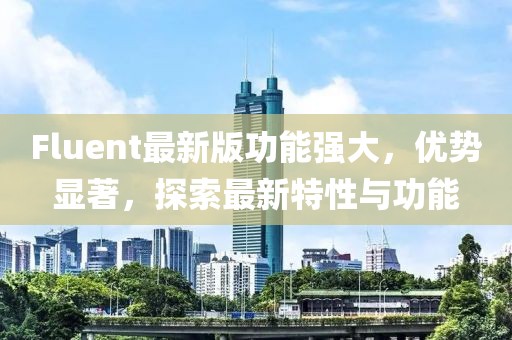 Fluent最新版功能強大，優(yōu)勢顯著，探索最新特性與功能