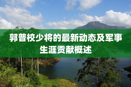郭普校少將的最新動態(tài)及軍事生涯貢獻概述