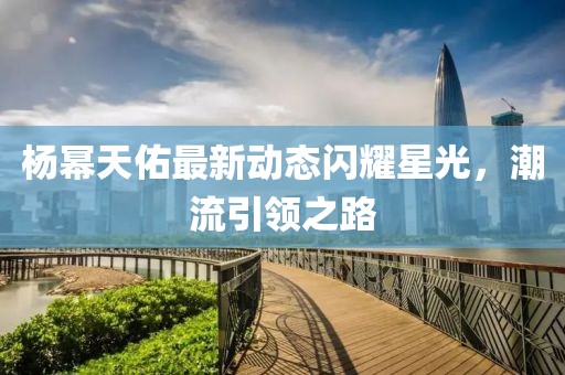 楊冪天佑最新動(dòng)態(tài)閃耀星光，潮流引領(lǐng)之路