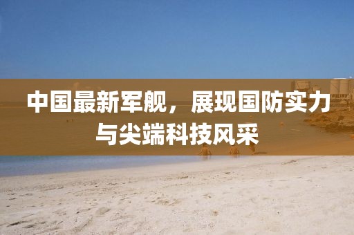 中國(guó)最新軍艦，展現(xiàn)國(guó)防實(shí)力與尖端科技風(fēng)采
