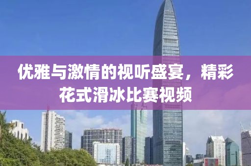 優(yōu)雅與激情的視聽盛宴，精彩花式滑冰比賽視頻