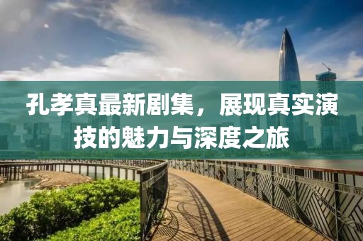 孔孝真最新劇集，展現(xiàn)真實(shí)演技的魅力與深度之旅