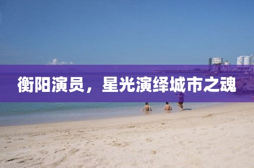 衡陽演員，星光演繹城市之魂