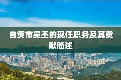 自貢市吳丕的現(xiàn)任職務及其貢獻簡述