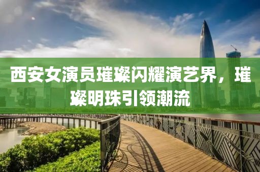 西安女演員璀璨閃耀演藝界，璀璨明珠引領(lǐng)潮流