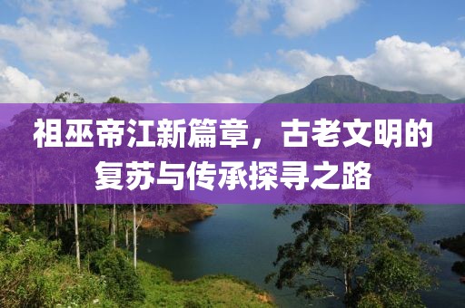 祖巫帝江新篇章，古老文明的復蘇與傳承探尋之路