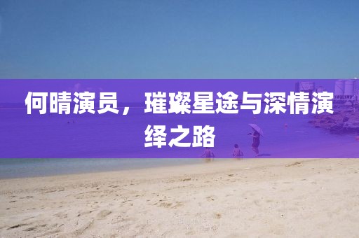 何晴演員，璀璨星途與深情演繹之路