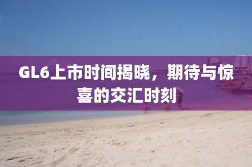GL6上市時間揭曉，期待與驚喜的交匯時刻