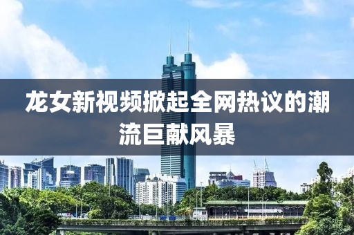龍女新視頻掀起全網(wǎng)熱議的潮流巨獻(xiàn)風(fēng)暴
